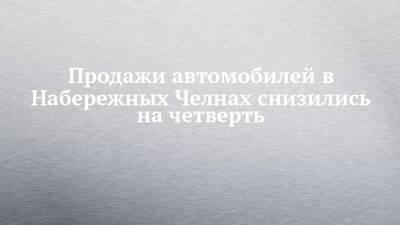 Продажи автомобилей в Набережных Челнах снизились на четверть - chelny-izvest.ru - Россия - Набережные Челны