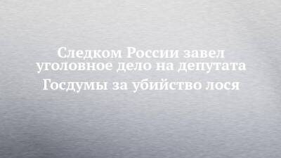 Александр Бастрыкин - Валерий Рашкин - Следком России завел уголовное дело на депутата Госдумы за убийство лося - chelny-izvest.ru - Россия - Саратовская обл.