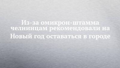 Из-за омикрон-штамма челнинцам рекомендовали на Новый год оставаться в городе - chelny-izvest.ru - Россия - Набережные Челны
