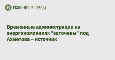 Ринат Ахметов - Временные администрации на энергокомпаниях "заточены" под Ахметова – источник - epravda.com.ua - Украина