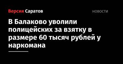 В Балаково уволили полицейских за взятку в размере 60 тысяч рублей у наркомана - nversia.ru - Саратовская обл.