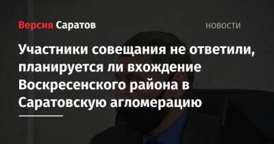 Участники совещания не ответили, планируется ли вхождение Воскресенского района в Саратовскую агломерацию - nversia.ru - Россия