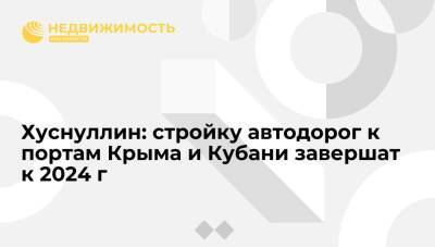 Марат Хуснуллин - Хуснуллин: строительство автодорог к портам Крыма и Кубани завершат к 2024 году - realty.ria.ru - Москва - Россия - Крым - Краснодарский край - Астраханская обл. - Кубань