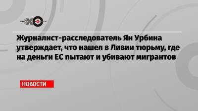 Журналист-расследователь Ян Урбина утверждает, что нашел в Ливии тюрьму, где на деньги ЕС пытают и убивают мигрантов - echo.msk.ru - Ливия - Триполи - Гвинея Бисау