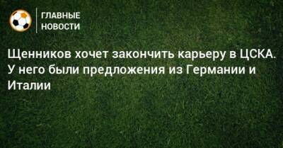 Георгий Щенников - Щенников хочет закончить карьеру в ЦСКА. У него были предложения из Германии и Италии - bombardir.ru - Италия - Германия