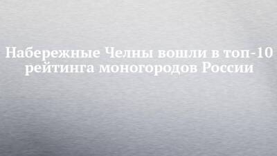 Наиль Магдеев - Набережные Челны вошли в топ-10 рейтинга моногородов России - chelny-izvest.ru - Москва - Россия - Набережные Челны - Камаз