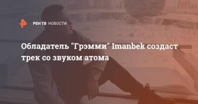 Обладатель "Грэмми" Imanbek создаст трек со звуком атома - ren.tv - Ленинградская обл.