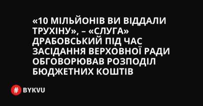 «10 мільйонів Ви віддали Трухіну», – «слуга» Драбовський під час засідання Верховної Ради обговорював розподіл бюджетних коштів - bykvu.com - Украина