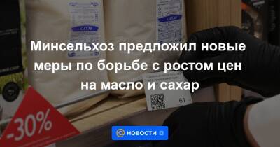 Минсельхоз предложил новые меры по борьбе с ростом цен на масло и сахар - news.mail.ru - Россия