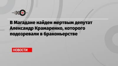 Александр Крамаренко - В Магадане найден мертвым депутат Александр Крамаренко, которого подозревали в браконьерстве - echo.msk.ru - Магадан - Чукотка