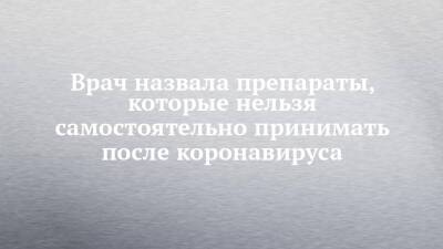 Ирина Ярцева - Врач назвала препараты, которые нельзя самостоятельно принимать после коронавируса - chelny-izvest.ru