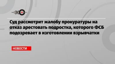 Суд рассмотрит жалобу прокуратуры на отказ арестовать подростка, которого ФСБ подозревает в изготовлении взрывчатки - echo.msk.ru - Ярославль