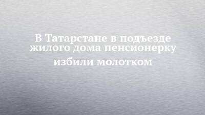 В Татарстане в подъезде жилого дома пенсионерку избили молотком - chelny-izvest.ru - Россия - респ. Татарстан