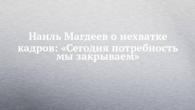 Наиль Магдеев - Наиль Магдеев о нехватке кадров: «Сегодня потребность мы закрываем» - chelny-izvest.ru - Набережные Челны