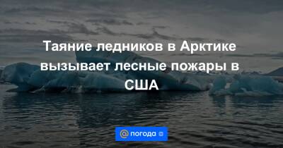 Таяние ледников в Арктике вызывает лесные пожары в США - news.mail.ru - США