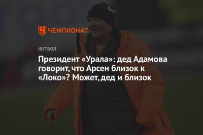 Андрей Панков - Арсен Адамов - Григорий Иванов - Президент «Урала»: дед Адамова говорит, что Арсен близок к «Локо»? Может, дед и близок - championat.com - Москва