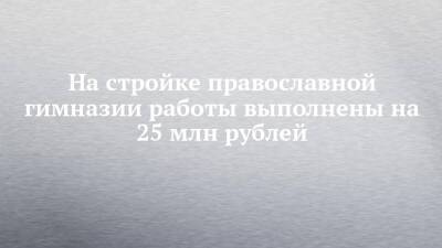 Александр Чернов - На стройке православной гимназии работы выполнены на 25 млн рублей - chelny-izvest.ru