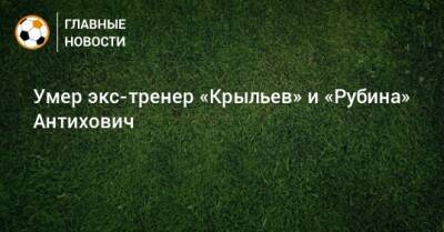 Умер экс-тренер «Крыльев» и «Рубина» Антихович - bombardir.ru - Санкт-Петербург - Самара