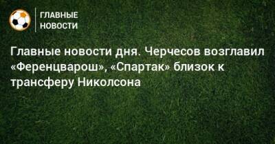 Главные новости дня. Черчесов возглавил «Ференцварош», «Спартак» близок к трансферу Николсона - bombardir.ru - Армения - Краснодар - Уфа