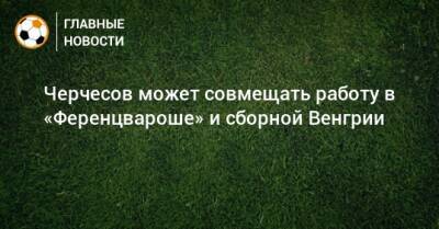 Станислав Черчесов - Тимур Гурцкая - Черчесов может совмещать работу в «Ференцвароше» и сборной Венгрии - bombardir.ru - Россия - Бельгия - Турция - Венгрия - Польша
