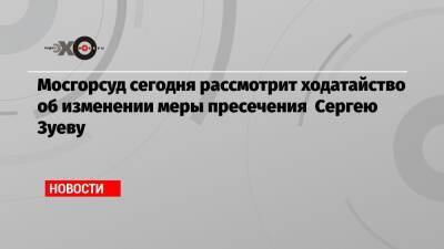 Сергей Зуев - Мосгорсуд сегодня рассмотрит ходатайство об изменении меры пресечения Сергею Зуеву - echo.msk.ru
