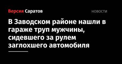 В Заводском районе нашли в гараже труп мужчины, сидевшего за рулем заглохшего автомобиля - nversia.ru - Саратов - район Заводский, Саратов