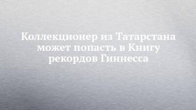 Коллекционер из Татарстана может попасть в Книгу рекордов Гиннесса - chelny-izvest.ru - респ. Татарстан - респ. Саха