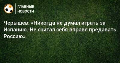 Денис Черышев - Черышев: «Никогда не думал играть за Испанию. Не считал себя вправе предавать Россию» - bombardir.ru - Россия - Испания