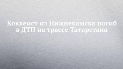 Хоккеист из Нижнекамска погиб в ДТП на трассе Татарстана - chelny-izvest.ru - респ. Татарстан - Оренбург - Казань - Нижнекамск