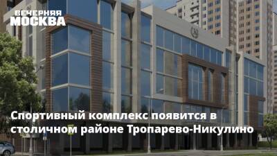 Сергей Кузнецов - Спортивный комплекс появится в столичном районе Тропарево-Никулино - vm.ru - Москва - Строительство