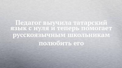 Педагог выучила татарский язык с нуля и теперь помогает русскоязычным школьникам полюбить его - chelny-izvest.ru - Казань