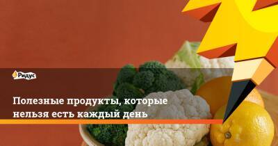 Полезные продукты, которые нельзя есть каждый день - ridus.ru