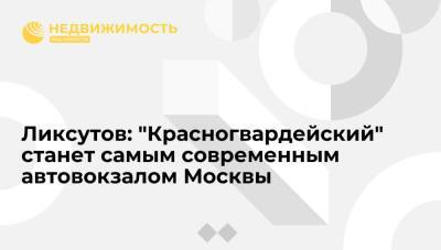 Максим Ликсутов - Ликсутов: международный автовокзал "Красногвардейский" станет самым современным в Москве - realty.ria.ru - Москва - Россия - Москва