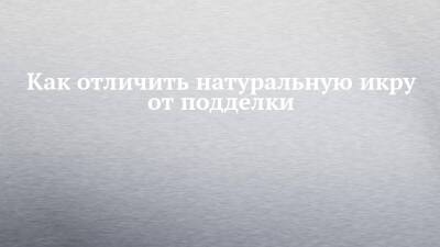 Как отличить натуральную икру от подделки - chelny-izvest.ru