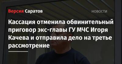 Кассация отменила обвинительный приговор экс-главы ГУ МЧС Игоря Качева и отправила дело на третье рассмотрение - nversia.ru - Саратов