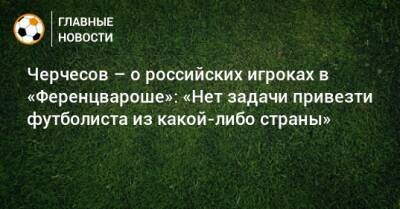 Станислав Черчесов - Черчесов – о российских игроках в «Ференцвароше»: «Нет задачи привезти футболиста из какой-либо страны» - bombardir.ru - Россия