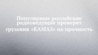 Владимир Чагин - Популярные российские радиоведущие проверят грузовик «КАМАЗ» на прочность - chelny-izvest.ru - Набережные Челны - Камаз
