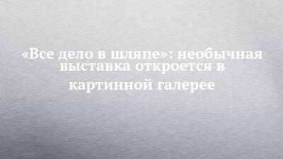 «Все дело в шляпе»: необычная выставка откроется в картинной галерее - chelny-izvest.ru - респ. Татарстан - Набережные Челны