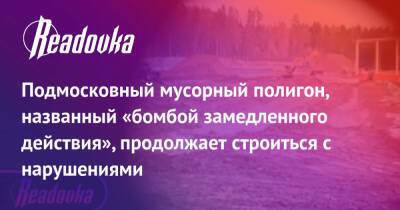 Подмосковный мусорный полигон, названный «бомбой замедленного действия», продолжает строиться с нарушениями - readovka.ru