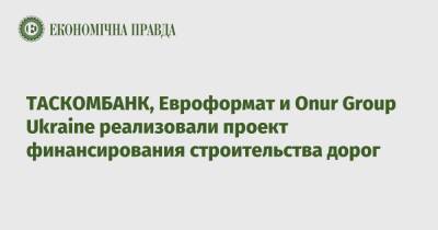 ТАСКОМБАНК, Евроформат и Onur Group Ukraine реализовали проект финансирования строительства дорог - epravda.com.ua - Украина