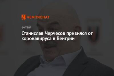 Станислав Черчесов - Станислав Черчесов привился от коронавируса в Венгрии - championat.com - Россия - Сочи - Венгрия