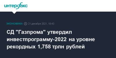 СД "Газпрома" утвердил инвестпрограмму-2022 на уровне рекордных 1,758 трлн рублей - interfax.ru - Москва