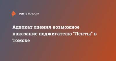 Адвокат оценил возможное наказание поджигателю "Ленты" в Томске - ren.tv - Россия - Томск