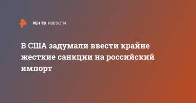 Джо Байден - В США задумали ввести крайне жесткие санкции на российский импорт - ren.tv - Россия - США - Украина