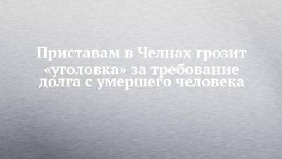 Приставам в Челнах грозит «уголовка» за требование долга с умершего человека - chelny-izvest.ru - Набережные Челны
