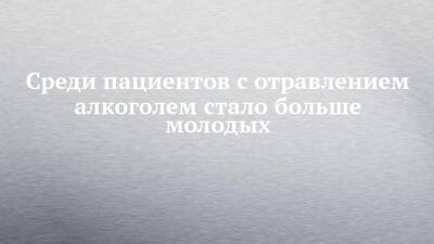 Среди пациентов с отравлением алкоголем стало больше молодых - chelny-izvest.ru - респ. Татарстан