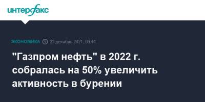 "Газпром нефть" в 2022 г. собралась на 50% увеличить активность в бурении - interfax.ru - Москва