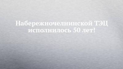 Набережночелнинской ТЭЦ исполнилось 50 лет! - chelny-izvest.ru - Набережные Челны - Камаз