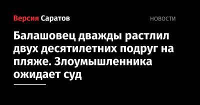 Балашовец дважды растлил двух десятилетних подруг на пляже. Злоумышленника ожидает суд - nversia.ru - Россия - Саратовская обл.