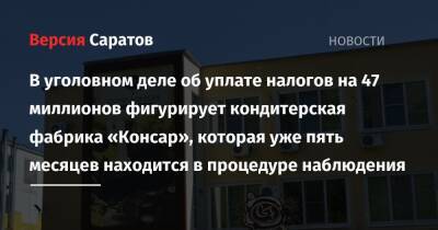 В уголовном деле об уплате налогов на 47 миллионов фигурирует кондитерская фабрика «Консар», которая уже пять месяцев находится в процедуре наблюдения - nversia.ru - Россия - Саратовская обл.